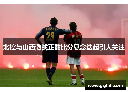 北控与山西激战正酣比分悬念迭起引人关注