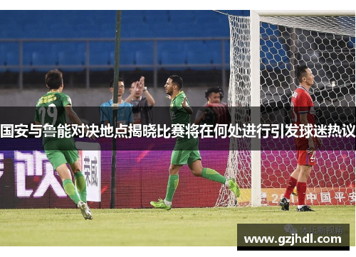 国安与鲁能对决地点揭晓比赛将在何处进行引发球迷热议