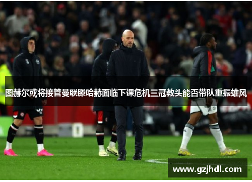 图赫尔或将接管曼联滕哈赫面临下课危机三冠教头能否带队重振雄风