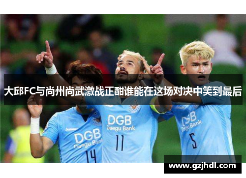 大邱FC与尚州尚武激战正酣谁能在这场对决中笑到最后