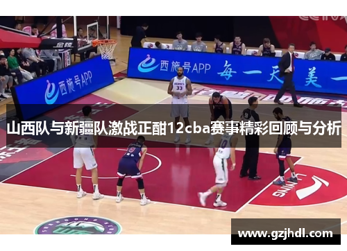 山西队与新疆队激战正酣12cba赛事精彩回顾与分析