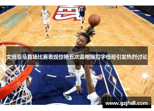 文班亚马首场比赛表现惊艳五次盖帽隔扣字母哥引发热烈讨论