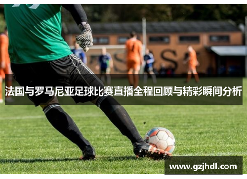 法国与罗马尼亚足球比赛直播全程回顾与精彩瞬间分析
