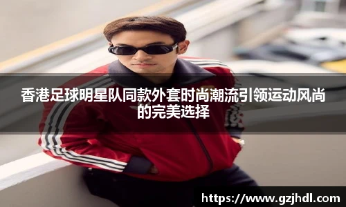 香港足球明星队同款外套时尚潮流引领运动风尚的完美选择